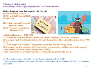 26
Ministry of Civil Aviation
Union Budget 2021: Major Highlights for The Aviation Industry
Budget Proposes More Tax Incentives for Aircraft
Govt Committed to make
(IFSC) a global Financial HUB
in GIFT city.
IFSC: International Financial
Services Centre.
GIFT : Gujarat International
Financial Tech.
Additional Incentives : 2021-2022
1. Tax Holiday For Capital Gains income ( of Aircraft Leasing & Financing Company).
(If a company gets Capital gains income through its operations like Leasing/financing, simply NO
Tax.)
2. Tax Exemptions for Aircraft Lease rentals or Royalty paid to Foreign lessor.
(If a company paying something to Foreign lessor, such company can claim back such payment)
3.Tax incentive for relocation of foreign funds in IFSC
4.Tax Exemptions to Investment division of Foreign Banks ( located in IFSC)
Tax Exemptions major Boost to Foreign Lessors operating from IFSC
These measures were out of series of initiatives Undertaken by MINISTRY OF CIVILAVIATION
since 2019.
 