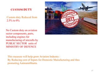 27
CUSTOM DUTY
Custom duty Reduced from
2.5% to 0%
No Custom duty on aviation
sector components, parts,
including engines for
manufacturing of aircrafts by
PUBLIC SECTOR units of
MINISTRY OF DEFENCE
This measure will help grow Aviation Industry :
By Reducing cost of Inputs for Domestic Manufacturing and thus
promoting Aatmanirbharta.
 
