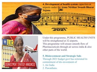 4. Development of health system capacities at
airports under the Atma Nirbhar Swasth Bharat
Yojana.
Under this programme, PUBLIC HEALTH UNITS
will be strengthened at 32 airports.
This programme will ensure smooth flow of
Pharmaceuticals through air across india & also
other parts of the world.
5. Disinvestment and Strategic Sale.
Through 2021 budget govt has reiterated its
commitment of dis-investment of
1. Air India
2. Pawanhans.
 