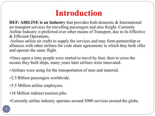 Introduction
3
DEF: AIRLINE is an Industry that provides both domestic & International
air transport services for travelling passengers and also freight. Currently
Airline Industry is preferred over other means of Transport, due to its Effective
& Efficient Operations.
Airlines utilize air crafts to supply the services and may form partnership or
alliances with other airlines for code share agreements in which they both offer
and operate the same flight.
Once upon a time people were started to travel by foot, then to cross the
oceans they built ships, many years later airlines were innovated.
Airlines were using for the transportation of men and material.
2.5 Billion passengers worldwide.
5.5 Million airline employees.
18 Million indirect tourism jobs.
Currently airline industry operates around 5000 services around the globe.
 