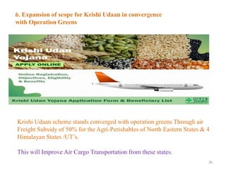 30
6. Expansion of scope for Krishi Udaan in convergence
with Operation Greens
Krishi Udaan scheme stands converged with operation greens Through air
Freight Subsidy of 50% for the Agri-Perishables of North Eastern States & 4
Himalayan States /UT’s.
This will Improve Air Cargo Transportation from these states.
 