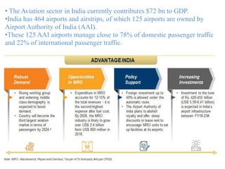 4
• The Aviation sector in India currently contributes $72 bn to GDP.
•India has 464 airports and airstrips, of which 125 airports are owned by
Airport Authority of India (AAI).
•These 125 AAI airports manage close to 78% of domestic passenger traffic
and 22% of international passenger traffic.
 