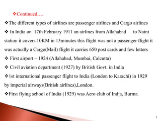 Continued….
The different types of airlines are passenger airlines and Cargo airlines
 In India on 17th February 1911 an airlines from Allahabad to Naini
station it covers 10KM in 13minutes this flight was not a passenger flight it
was actually a Cargo(Mail) flight it carries 650 post cards and few letters
 First airport – 1924 (Allahabad, Mumbai, Calcutta)
 Civil aviation department (1927) by British Govt. in India
1st international passenger flight to India (London to Karachi) in 1929
by imperial airways(British airlines),London.
First flying school of India (1929) was Aero club of India, Burma.
5
 
