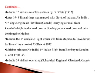 Continued…
•In India 1st airlines was Tata airlines by JRD Tata (1932)
•Later 1948 Tata airlines was merged with Govt. of India as Air India .
•1st single engine de Havilland(Canada) ,carrying air mail from
karachi’s drigh road aero drome to Bombay juhu aero drome and later
continued to Madras
•In India the 1st domestic flight which was from Mumbai to Trivandrum
by Tata airlines cost of 250Rs/- at 1932
•Malabar princess(Air India) 1st Indian flight from Bombay to London
of cost 1720Rs/-.
•In India 39 airlines operating (Scheduled, Regional, Chartered, Cargo)
6
 