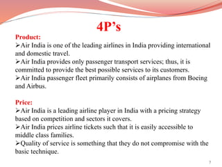 4P’s
Product:
Air India is one of the leading airlines in India providing international
and domestic travel.
Air India provides only passenger transport services; thus, it is
committed to provide the best possible services to its customers.
Air India passenger fleet primarily consists of airplanes from Boeing
and Airbus.
Price:
Air India is a leading airline player in India with a pricing strategy
based on competition and sectors it covers.
Air India prices airline tickets such that it is easily accessible to
middle class families.
Quality of service is something that they do not compromise with the
basic technique.
7
 