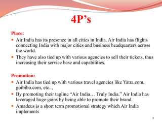4P’s
Place:
 Air India has its presence in all cities in India. Air India has flights
connecting India with major cities and business headquarters across
the world.
 They have also tied up with various agencies to sell their tickets, thus
increasing their service base and capabilities.
Promotion:
 Air India has tied up with various travel agencies like Yatra.com,
goibibo.com, etc..,
 By promoting their tagline “Air India… Truly India.” Air India has
leveraged huge gains by being able to promote their brand.
 Amadeus is a short term promotional strategy which Air India
implements
8
 