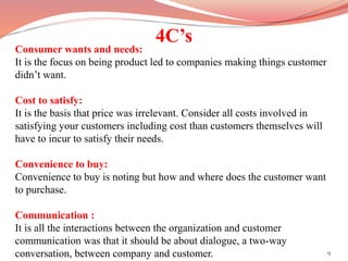 4C’s
9
Consumer wants and needs:
It is the focus on being product led to companies making things customer
didn’t want.
Cost to satisfy:
It is the basis that price was irrelevant. Consider all costs involved in
satisfying your customers including cost than customers themselves will
have to incur to satisfy their needs.
Convenience to buy:
Convenience to buy is noting but how and where does the customer want
to purchase.
Communication :
It is all the interactions between the organization and customer
communication was that it should be about dialogue, a two-way
conversation, between company and customer.
 