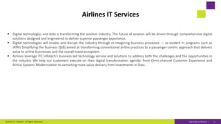 Digitaligence@work |
Airlines IT Services
 Digital technologies and data is transforming the aviation industry. The future of aviation will be driven through comprehensive digital
solutions designed and engineered to deliver superior passenger experience.
 Digital technologies will enable and disrupt the industry through re-imagining business processes — as evident in programs such as
IATA’s Simplifying the Business (StB) aimed at transforming conventional airline practices to a passenger-centric approach that delivers
value to airline businesses and the overall travel ecosystem.
 Airlines leverage ITC Infotech’s business led technology service and solutions to address both the challenges and the opportunities in
the industry. We help our customers execute on their digital transformation agenda: from Omni-channel Customer Experience and
Airline Systems Modernization to extracting more value delivery from investments in Data.
©2019 ITC Infotech. All Rights Reserved. 3
 