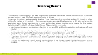 Digitaligence@work |
Delivering Results
 Extensive airline project experience and deep rooted domain knowledge of the airline industry — the landscape, its challenges
and opportunities — make ITC Infotech a partner of choice for Airlines.
 Partnerships with industry leaders including Amadeus, Oracle, Salesforce and Microsoft have enabled ITC Infotech to roll out
solutions for multiple service verticals — from passenger service systems and loyalty solutions to B2B sales and airline data
warehouses. Several Airlines have been able to extract and translate relevant data into precise insights that drive business
strategies using ITC Infotech’s well-researched and tested IP-based analytics frameworks.
⎼ Acceleration frameworks and solutions: Migration to next-gen CRM and loyalty applications and upgrades of legacy
solutions
⎼ Customer experience and loyalty: Robust frameworks for customer experience and value management
⎼ Passenger Service Systems (PSS): Implementation and testing of latest PSS systems such as Alteá
⎼ Service-oriented architecture (SOA) and integration: Legacy modernization and existing business process redesign
⎼ Application development and maintenance: Custom applications employing web/mobility technologies across multiple
airline functions
⎼ Analytics and data mining: Creation, hosting and management of data warehouses that support multiple airline business
functions
©2019 ITC Infotech. All Rights Reserved. 5
 