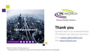 Thank you
Connect with us to understand how
ITC Infotech can help your business
Email: contact.us@itcinfotech.com
Web: www.itcinfotech.com
©2019 ITC Infotech. All Rights Reserved.
All trademarks are the registered property of the respective companies and are acknowledged.
Digitaligence@work
 