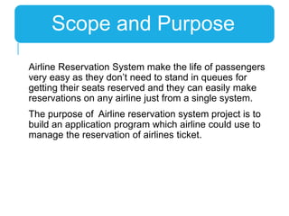 Airline Reservation System make the life of passengers
very easy as they don’t need to stand in queues for
getting their seats reserved and they can easily make
reservations on any airline just from a single system.
The purpose of Airline reservation system project is to
build an application program which airline could use to
manage the reservation of airlines ticket.
Scope and Purpose
 