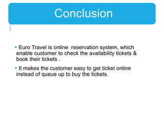  Euro Travel is online reservation system, which
enable customer to check the availability tickets &
book their tickets .
 It makes the customer easy to get ticket online
instead of queue up to buy the tickets.
Conclusion
 
