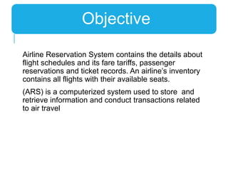 Airline Reservation System contains the details about
flight schedules and its fare tariffs, passenger
reservations and ticket records. An airline’s inventory
contains all flights with their available seats.
(ARS) is a computerized system used to store and
retrieve information and conduct transactions related
to air travel
Objective
 