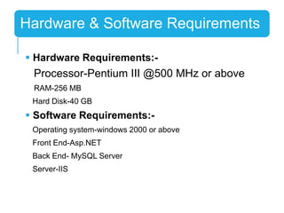  Hardware Requirements:-
Processor-Pentium III @500 MHz or above
RAM-256 MB
Hard Disk-40 GB
 Software Requirements:-
Operating system-windows 2000 or above
Front End-Asp.NET
Back End- MySQL Server
Server-IIS
Hardware & Software Requirements
 