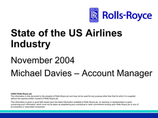 ©2003 Rolls-Royce plc
The information in this document is the property of Rolls-Royce plc and may not be used for any purpose other than that for which it is supplied
without the express written consent of Rolls-Royce plc.
This information is given in good faith based upon the latest information available to Rolls-Royce plc, no warranty or representation is given
concerning such information, which must not be taken as establishing any contractual or other commitment binding upon Rolls-Royce plc or any of
its subsidiary or associated companies.
Title - Arial 28pt
State of the US Airlines
Industry
November 2004
Michael Davies – Account Manager
 