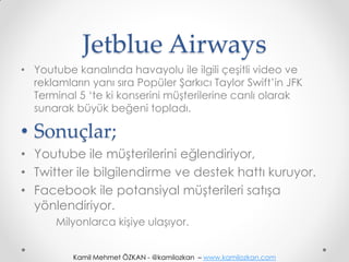 Jetblue Airways
• Youtube kanalında havayolu ile ilgili çeşitli video ve
  reklamların yanı sıra Popüler Şarkıcı Taylor Swift’in JFK
  Terminal 5 ‘te ki konserini müşterilerine canlı olarak
  sunarak büyük beğeni topladı.

• Sonuçlar;
• Youtube ile müşterilerini eğlendiriyor,
• Twitter ile bilgilendirme ve destek hattı kuruyor.
• Facebook ile potansiyal müşterileri satışa
  yönlendiriyor.
       Milyonlarca kişiye ulaşıyor.


          Kamil Mehmet ÖZKAN - @kamilozkan – www.kamilozkan.com
 