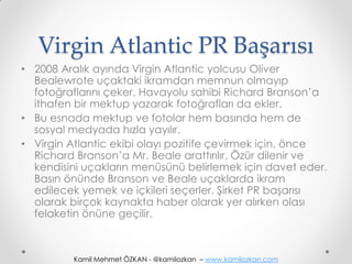 Virgin Atlantic PR Başarısı
• 2008 Aralık ayında Virgin Atlantic yolcusu Oliver
  Bealewrote uçaktaki ikramdan memnun olmayıp
  fotoğraflarını çeker. Havayolu sahibi Richard Branson’a
  ithafen bir mektup yazarak fotoğrafları da ekler.
• Bu esnada mektup ve fotolar hem basında hem de
  sosyal medyada hızla yayılır.
• Virgin Atlantic ekibi olayı pozitife çevirmek için, önce
  Richard Branson’a Mr. Beale arattırılır. Özür dilenir ve
  kendisini uçakların menüsünü belirlemek için davet eder.
  Basın önünde Branson ve Beale uçaklarda ikram
  edilecek yemek ve içkileri seçerler. Şirket PR başarısı
  olarak birçok kaynakta haber olarak yer alırken olası
  felaketin önüne geçilir.



         Kamil Mehmet ÖZKAN - @kamilozkan – www.kamilozkan.com
 