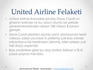 United Airline Felaketi
• United Airlines Kanadalı sanatçı Dave Caroll’un
  gitarının kırılması ve bu süreci olumlu bir şekilde
  yönetememesinden dolayı 180 milyon $ zarara
  girmiştir.
• Dave Caroll şirketten olumlu yanıt alamayında tepki
  videosu çekip youtube’a yüklemiş çok kısa sürede
  milyonlarca kişi tarafından izlenmiş, bilet satışları çok
  hızlı düşüş yaşamıştı.
• Bazı analistlere göre bu olay United Airlines’a %10
  pazar payına mal oldu.



          Kamil Mehmet ÖZKAN - @kamilozkan – www.kamilozkan.com
 