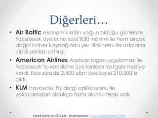 Diğerleri…
• Air Baltic ekonomik krizin yoğun olduğu günlerde
  Facebook üyelerine özel %30 indirimi ile hem birçok
  doğal haber kaynağında yer aldı hem de satışlarını
  ciddi şekilde arttırdı.
• American Airlines Aadvantages uygulaması ile
  Facebook’ta kendisine üye lanlara rastgele hediye
  verdi. Kısa sürede 2,500 olan üye sayısı 210,000’e
  çıktı.
• KLM havayolu iFly dergi aplikasyonu ile
  yolcularından oldukça fazla olumlu tepki aldı.


         Kamil Mehmet ÖZKAN - @kamilozkan – www.kamilozkan.com
 