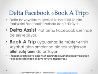 Delta Facebook «Book A Trip»
• Delta Havayolları müşterileri ile her türlü iletişim
  faaliyetini Facebook üzerinde de sürdürüyor.

• Delta Assist Platformu Facebook üzerinde
    de erişilebiliyor.
• Book A Trip uygulaması ile müşterilerinin
    seyahat planlamalarına olanak sağlarken
    bilet satışlarını da arttırıyor.
•   (Yapılan araştırmaya göre %34 oranında seyahat planlar yapılırken
    Facebook üzerinden bilgi ve tavsiye toplanıyor.)




             Kamil Mehmet ÖZKAN - @kamilozkan – www.kamilozkan.com
 