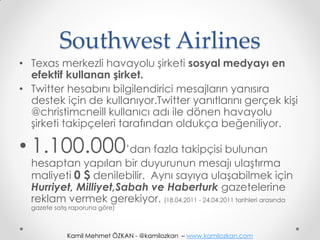 Southwest Airlines
• Texas merkezli havayolu şirketi sosyal medyayı en
  efektif kullanan şirket.
• Twitter hesabını bilgilendirici mesajların yanısıra
  destek için de kullanıyor.Twitter yanıtlarını gerçek kişi
  @christimcneill kullanıcı adı ile dönen havayolu
  şirketi takipçeleri tarafından oldukça beğeniliyor.

• 1.100.000’dan fazla takipçisi bulunan
  hesaptan yapılan bir duyurunun mesajı ulaştırma
  maliyeti 0 $ denilebilir. Aynı sayıya ulaşabilmek için
  Hurriyet, Milliyet,Sabah ve Haberturk gazetelerine
  reklam vermek gerekiyor. (18.04.2011 - 24.04.2011 tarihleri arasında
  gazete satış raporuna göre)



             Kamil Mehmet ÖZKAN - @kamilozkan – www.kamilozkan.com
 