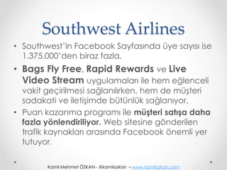Southwest Airlines
• Southwest’in Facebook Sayfasında üye sayısı ise
  1.375.000’den biraz fazla.
• Bags Fly Free, Rapid Rewards ve Live
  Video Stream uygulamaları ile hem eğlenceli
  vakit geçirilmesi sağlanılırken, hem de müşteri
  sadakati ve iletişimde bütünlük sağlanıyor.
• Puan kazanma programı ile müşteri satışa daha
  fazla yönlendiriliyor. Web sitesine gönderilen
  trafik kaynakları arasında Facebook önemli yer
  tutuyor.

        Kamil Mehmet ÖZKAN - @kamilozkan – www.kamilozkan.com
 