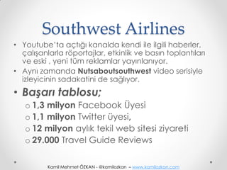 Southwest Airlines
• Youtube’ta açtığı kanalda kendi ile ilgili haberler,
  çalışanlarla röportajlar, etkinlik ve basın toplantıları
  ve eski , yeni tüm reklamlar yayınlanıyor.
• Aynı zamanda Nutsaboutsouthwest video serisiyle
  izleyicinin sadakatini de sağlıyor.
• Başarı tablosu;
   o 1,3 milyon Facebook Üyesi
   o 1,1 milyon Twitter üyesi,
   o 12 milyon aylık tekil web sitesi ziyareti
   o 29.000 Travel Guide Reviews

          Kamil Mehmet ÖZKAN - @kamilozkan – www.kamilozkan.com
 