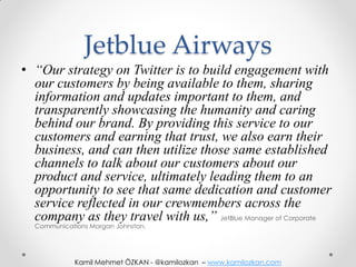 Jetblue Airways
• “Our strategy on Twitter is to build engagement with
  our customers by being available to them, sharing
  information and updates important to them, and
  transparently showcasing the humanity and caring
  behind our brand. By providing this service to our
  customers and earning that trust, we also earn their
  business, and can then utilize those same established
  channels to talk about our customers about our
  product and service, ultimately leading them to an
  opportunity to see that same dedication and customer
  service reflected in our crewmembers across the
  company as they travel with us,” JetBlue Manager of Corporate
  Communications Morgan Johnston.




             Kamil Mehmet ÖZKAN - @kamilozkan – www.kamilozkan.com
 