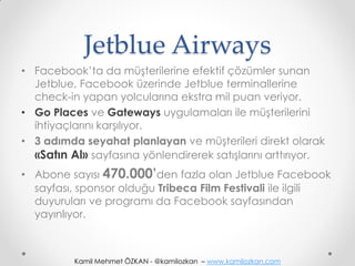 Jetblue Airways
• Facebook’ta da müşterilerine efektif çözümler sunan
  Jetblue, Facebook üzerinde Jetblue terminallerine
  check-in yapan yolcularına ekstra mil puan veriyor.
• Go Places ve Gateways uygulamaları ile müşterilerini
  ihtiyaçlarını karşılıyor.
• 3 adımda seyahat planlayan ve müşterileri direkt olarak
  «Satın Al» sayfasına yönlendirerek satışlarını arttırıyor.
• Abone sayısı 470.000’den fazla olan Jetblue Facebook
  sayfası, sponsor olduğu Tribeca Film Festivali ile ilgili
  duyuruları ve programı da Facebook sayfasından
  yayınlıyor.



          Kamil Mehmet ÖZKAN - @kamilozkan – www.kamilozkan.com
 