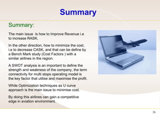 Summary Summary: The main issue  is how to Improve Revenue i.e to increase RASK,  In the other direction, how to minimize the cost, i.e to decrease CASK, and that can be define by a Bench Mark study (Cost Factors ) with a similar airlines in the region. A SWOT analysis is an important to define the strength and weakness of the company, the term connectivity for multi stops operating model is the key factor that utilise and maximise the profit. While Optimization techniques as U curve approach is the main issue to minimise cost. By doing this airlines can gain a competitive edge in aviation environment.  