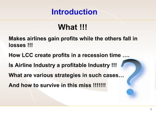 Introduction What !!! Makes airlines gain profits while the others fall in losses !!! How LCC create profits in a recession time …. Is Airline Industry a profitable Industry !!! What are various strategies in such cases… And how to survive in this miss !!!!!!!  