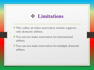  Limitations
This online air ticket reservation website supports
only domestic airlines.
You can not make reservation for international
airlines.
You can not make reservation for multiple domestic
airlines.
 