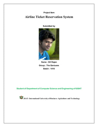 Project Item
Airline Ticket Reservation System
Submitted by
Name : SH Rajøn
Group : The Geniuses
Batch : 1410
Student of Department of Computer Science and Engineering of IUBAT
IUBAT- International University of Business Agriculture and Technology
 