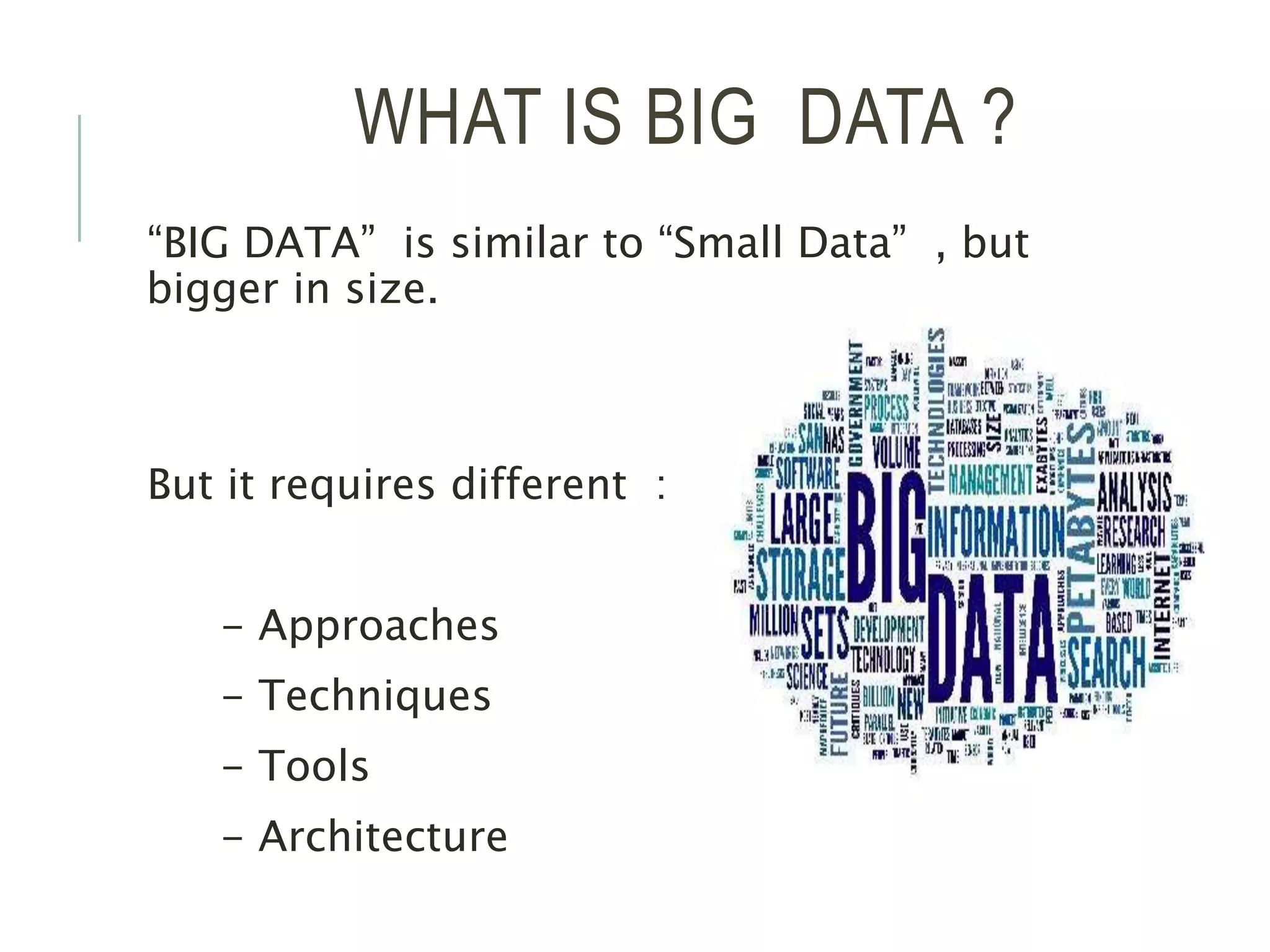 WHAT IS BIG DATA ?
“BIG DATA” is similar to “Small Data” , but
bigger in size.
But it requires different :
- Approaches
- Techniques
- Tools
- Architecture
 