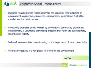 Corporate Social Responsibility Business would embrace responsibility for the impact of their activities on environment, consumers, employees, communities, stakeholders & all other members of the public sphere Proactively promotes public interest by encouraging community growth and development, & voluntarily eliminating practices that harm the public sphere, regardless of legality Indian Government has been stressing on the importance of rural connectivity Wireless broadband is a key player in brining in this development However….. 