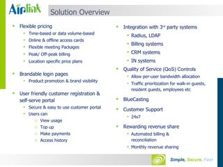 Solution Overview Flexible pricing Time-based or data volume-based  Online & offline access cards Flexible meeting Packages Peak/ Off-peak billing Location specific price plans Brandable login pages Product promotion & brand visibility User friendly customer registration & self-serve portal Secure & easy to use customer portal Users can View usage Top up Make payments Access history Integration with 3 rd  party systems Radius, LDAP Billing systems CRM systems IN systems Quality of Service  (QoS) Controls Allow per-user bandwidth allocation Traffic prioritization for walk-in guests,  resident guests, employees etc   BlueCasting Customer Support 24x7 Rewarding revenue share Automated billing & reconciliation Monthly revenue sharing 