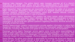  Regional Sales Manager: The airline district sales manager oversees all of a district’s
reservations and ticket sales offices, and the sales representatives in that district. Sales
representatives promote their airline in an effort to sell cargo space and plane tickets.
 Flight Dispatcher: Flight dispatchers are responsible for ensuring the safety of an aircraft’s
flight. This includes preparing a flight plan, which is a detailed schedule of destinations,
layovers, distance, expected fuel consumption, winds aloft, weather, altitude, compass
bearing, and alternate destinations in case of problems.
 Ground / Airport Station Attendant: This position has many names: airline informational
representative, ground attendant, station attendant, special assistant coordinator, or airport
informational representative. Regardless of title, the main responsibility is to assist
passengers in the terminal with general questions regarding directions, terminal services, or
arranging wheelchair access.
 Aviation Meteorologist: Aviation meteorologists provide weather information to airline flight
dispatchers and pilots. They must determine current and forecasted weather conditions for
all altitudes, including the direction and speed of wind, cloud cover, and precipitation.
 Passenger Service Agent: Passenger service agents some of the same responsibilities as
those in station agent jobs, but they are focused on working passengers – not aircraft. Their
duties include issuing refunds to passengers, computing fares, preparing and selling tickets,
collecting charges for excess baggage, checking baggage, and providing travel information.
 Ramp Planner: An airline ramp planner is responsible for knowing the arrival and departure
times for each of the airline’s aircraft at that airport. He or she coordinates a variety of
 