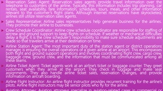  Reservation Sales Agent: Reservation sales agents provide travel information over the
telephone to customers of the airline. Typically, this information includes trip planning, car
rentals, seat availability, fare information, schedules, tours, meals, and other information
relevant to the customer’s flight plans. Although internet reservations have skyrocketed,
airlines still utilize reservation sales agents.
 Sales Representative: Airline sales representatives help generate business for the airlines.
They promote their airline to businesses.
 Crew Schedule Coordinator: Airline crew schedule coordinator are responsible for staffing of
aircrew and ground support to keep flights on schedule. If weather or mechanical difficulties
delay a flight, it is the crew scheduler’s responsibility to make sure schedule adjustments are
made so that travelers arrive at their destination on time.
 Airline Station Agent: The most important duty of the station agent or district operations
manager, is ensuring the overall operations of a given airline at an airport. This encompasses
both flight and ground support operations and involves coordinating flight crew, cargo crew,
baggage crew, ground crew, and the information that must be communicated among all
these teams.
 Airline Ticket Agent: Ticket agents work at an airline’s ticket or baggage counter. They greet
customers when they arrive at the airport. They check in luggage and make seat
assignments. They also handle airline ticket sales, reservation changes, and provide
information on aircraft boarding.
 Airline Flight Instructor: An airline flight instructor provides recurrent training for the airline’s
pilots. Airline flight instructors may be senior pilots who fly for the airline.
 