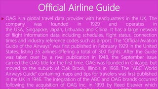 Official Airline Guide
 OAG is a global travel data provider with headquarters in the UK. The
company was founded in 1929 and operates in
the USA, Singapore, Japan, Lithuania and China. It has a large network
of flight information data including schedules, flight status, connection
times and industry reference codes such as airport. The "Official Aviation
Guide of the Airways" was first published in February 1929 in the United
States, listing 35 airlines offering a total of 300 flights. After the Guide
was taken over by a rival publication in 1948, the September issue
carried the OAG title for the first time. OAG was founded in Chicago, but
moved to the suburb of Oak Brook, Illinois in 1968. The "ABC World
Airways Guide" containing maps and tips for travelers was first published
in the UK in 1946. The integration of the ABC and OAG brands occurred
following the acquisition of OAG Inc. in 1993 by Reed Elsevier which
 