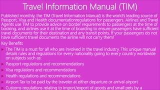 Travel Information Manual (TIM)
Published monthly, the TIM (Travel Information Manual) is the world's leading source of
Passport, Visa and Health documentationregulations for passengers. Airlines and Travel
Agents use TIM to provide advice on border requirements to passengers at the time of
booking, and airlines use it at the time of boarding to ensure passengers have sufficient
travel documents for their destination and any transit points. If your passengers do not
have sufficient travel documents the airline will not carry them!
Key Benefits
 The TIM is a must for all who are involved in the travel industry. This unique manual
details rules and regulations for every nationality going to every country worldwide
on subjects such as:
 Passport regulations and recommendations
 Visa regulations and recommendations
 Health regulations and recommendations
 Airport Tax to be paid by the traveler at either departure or arrival airport
 Customs regulations relating to import/export of goods and small pets by a
 