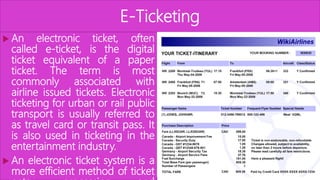 E-Ticketing
 An electronic ticket, often
called e-ticket, is the digital
ticket equivalent of a paper
ticket. The term is most
commonly associated with
airline issued tickets. Electronic
ticketing for urban or rail public
transport is usually referred to
as travel card or transit pass. It
is also used in ticketing in the
entertainment industry.
 An electronic ticket system is a
more efficient method of ticket
 