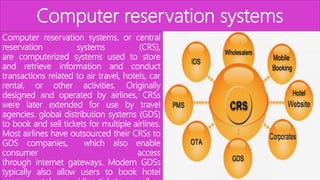 Computer reservation systems
Computer reservation systems, or central
reservation systems (CRS),
are computerized systems used to store
and retrieve information and conduct
transactions related to air travel, hotels, car
rental, or other activities. Originally
designed and operated by airlines, CRSs
were later extended for use by travel
agencies. global distribution systems (GDS)
to book and sell tickets for multiple airlines.
Most airlines have outsourced their CRSs to
GDS companies, which also enable
consumer access
through Internet gateways. Modern GDSs
typically also allow users to book hotel
 