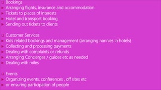  Bookings
 Arranging flights, insurance and accommodation
 Tickets to places of interests
 Hotel and transport booking
 Sending out tickets to clients
 Customer Services
 Kids related bookings and management (arranging nannies in hotels)
 Collecting and processing payments
 Dealing with complaints or refunds
 Arranging Concierges / guides etc as needed
 Dealing with miles
 Events
 Organizing events, conferences , off sites etc
 or ensuring participation of people
 