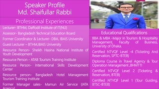 Speaker Profile
Md. Shaifullar Rabbi
Professional Experiences
Lecturer- BTHM, Daffodil Institute of IT(NU)
Assessor- Bangladesh Technical Education Board
Former Coordinator & Lecturer- DBA, IBAIS University
Guest Lecturer – BTHM,IBAIS University
Resource Person- Sheikh Hasina National Institute of
Youth Development
Resource Person - ATAB Tourism Training Institute
Resource Person- International Skills Development
Center
Resource person- Bangladesh Hotel Management
Tourism Training Institute
Former Manager sales- Mamun Air Service (IATA
Educational Qualifications
BBA & MBA -Major in Tourism & Hospitality
Management, Faculty of Business,
University of Dhaka.
Certified NTVQF Level -4 (Ticketing And
Reservation, SPTC-BTEB)
Diploma Course in Travel Agency & Tour
Operation Management ,BHMTTI
Certified NTVQF Level 2 (Ticketing &
Reservation, BTEB)
Certified NTVQF Level 1 (Tour Guiding,
BTSC-BTEB)
 