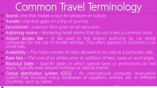 Common Travel Terminology
 Tourist: one that makes a tour for pleasure or culture.
 Traveler: one that goes on a trip or journey.
 Excursionist : a person who goes on an excursion.
 Adjoining rooms – Bordering hotel rooms that do not share a common door.
 Airport access fee – A fee paid to the airport authority by car rental
companies for the use of shuttle vehicles. This often appears in customer’s car
rental bills.
 Availability – The total number of seats allowed to be sold at a particular rate.
 Base fare – The cost of an airfare prior to addition of fees, taxes or surcharges.
 Blackout dates – Specific dates in which special fares or promotions do not
apply. Typically exist around holidays or special events.
 Global distribution system (GDS) – An international computer reservation
system that accesses many databases of suppliers, airlines, etc. in different
countries, such as Sabre
 