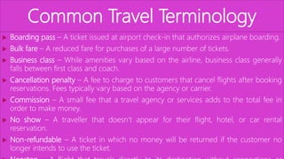 Common Travel Terminology
 Boarding pass – A ticket issued at airport check-in that authorizes airplane boarding.
 Bulk fare – A reduced fare for purchases of a large number of tickets.
 Business class – While amenities vary based on the airline, business class generally
falls between first class and coach.
 Cancellation penalty – A fee to charge to customers that cancel flights after booking
reservations. Fees typically vary based on the agency or carrier.
 Commission – A small fee that a travel agency or services adds to the total fee in
order to make money.
 No show – A traveller that doesn’t appear for their flight, hotel, or car rental
reservation.
 Non-refundable – A ticket in which no money will be returned if the customer no
longer intends to use the ticket.
 