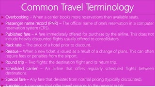 Common Travel Terminology
 Overbooking – When a carrier books more reservations than available seats.
 Passenger name record (PNR) – The official name of one's reservation in a computer
reservation system (CRS).
 Published fare – A fare immediately offered for purchase by the airline. This does not
include heavily discounted flights usually offered to consolidators.
 Rack rate – The price of a hotel prior to discount.
 Reissue – When a new ticket is issued as a result of a change of plans. This can often
require fees or penalties from the airport.
 Round trip – Two flights: the destination flight and its return trip.
 Scheduled carrier – An airline that offers regularly scheduled flights between
destinations.
 Special fare – Any fare that deviates from normal pricing (typically discounted).
 Supplier – A company that offer travel services to the general public.
 