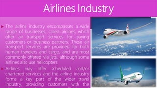 Airlines Industry
 The airline industry encompasses a wide
range of businesses, called airlines, which
offer air transport services for paying
customers or business partners. These air
transport services are provided for both
human travelers and cargo, and are most
commonly offered via jets, although some
airlines also use helicopters.
 Airlines may offer scheduled and/or
chartered services and the airline industry
forms a key part of the wider travel
industry, providing customers with the
 