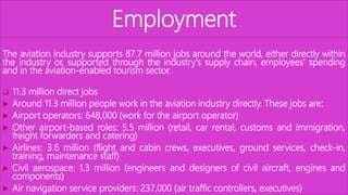 Employment
The aviation industry supports 87.7 million jobs around the world, either directly within
the industry or, supported through the industry's supply chain, employees' spending
and in the aviation-enabled tourism sector.
 11.3 million direct jobs
 Around 11.3 million people work in the aviation industry directly. These jobs are:
 Airport operators: 648,000 (work for the airport operator)
 Other airport-based roles: 5.5 million (retail, car rental, customs and immigration,
freight forwarders and catering)
 Airlines: 3.6 million (flight and cabin crews, executives, ground services, check-in,
training, maintenance staff)
 Civil aerospace: 1.3 million (engineers and designers of civil aircraft, engines and
components)
 Air navigation service providers: 237,000 (air traffic controllers, executives)
 
