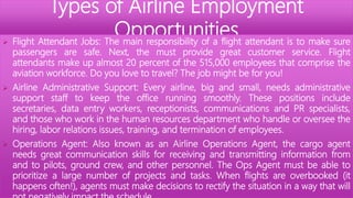 Types of Airline Employment
Opportunities
 Flight Attendant Jobs: The main responsibility of a flight attendant is to make sure
passengers are safe. Next, the must provide great customer service. Flight
attendants make up almost 20 percent of the 515,000 employees that comprise the
aviation workforce. Do you love to travel? The job might be for you!
 Airline Administrative Support: Every airline, big and small, needs administrative
support staff to keep the office running smoothly. These positions include
secretaries, data entry workers, receptionists, communications and PR specialists,
and those who work in the human resources department who handle or oversee the
hiring, labor relations issues, training, and termination of employees.
 Operations Agent: Also known as an Airline Operations Agent, the cargo agent
needs great communication skills for receiving and transmitting information from
and to pilots, ground crew, and other personnel. The Ops Agent must be able to
prioritize a large number of projects and tasks. When flights are overbooked (it
happens often!), agents must make decisions to rectify the situation in a way that will
 